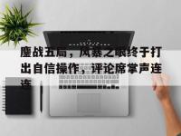 杏彩体育官网入口-鏖战五局，风暴之眼终于打出自信操作，评论席掌声连连