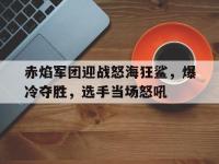 杏彩体育平台-赤焰军团迎战怒海狂鲨，爆冷夺胜，选手当场怒吼