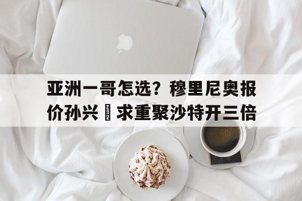 包含亚洲一哥怎选？穆里尼奥报价孙兴慜求重聚沙特开三倍的词条